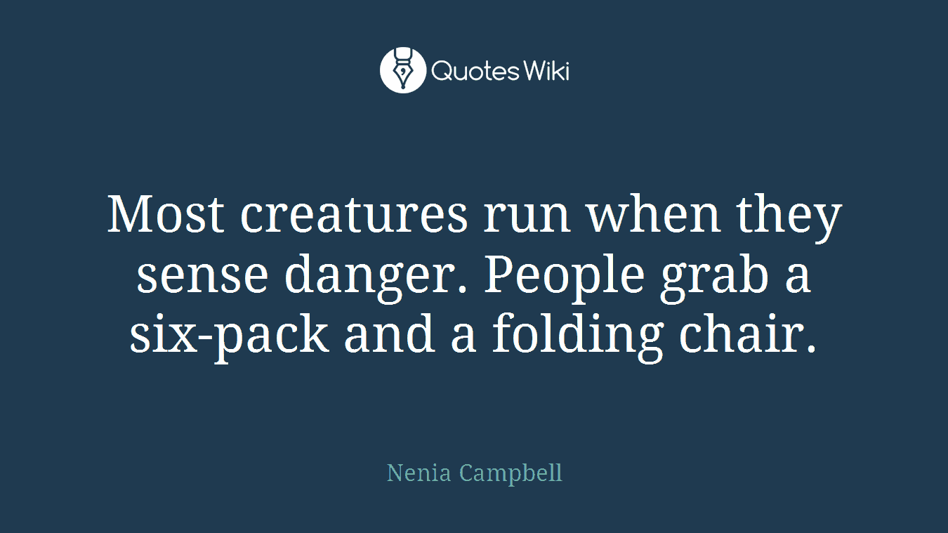 Most creatures run when they sense danger. People grab a six-pack and a folding chair.