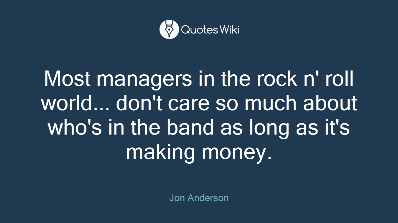 Most managers in the rock n' roll world... don't care so much about who's in the band as long as it's making money.