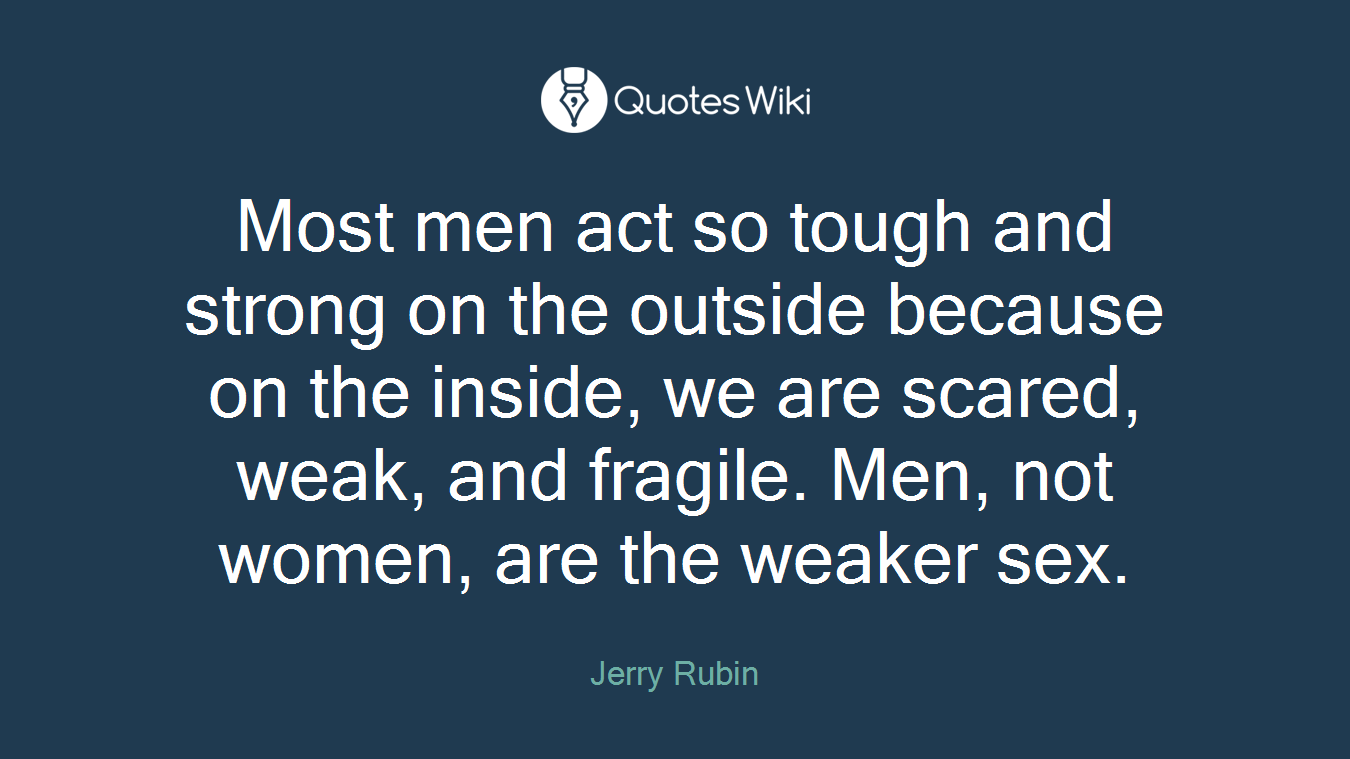 Most men act so tough and strong on the outside because on the inside, we are scared, weak, and fragile. Men, not women, are the weaker sex.