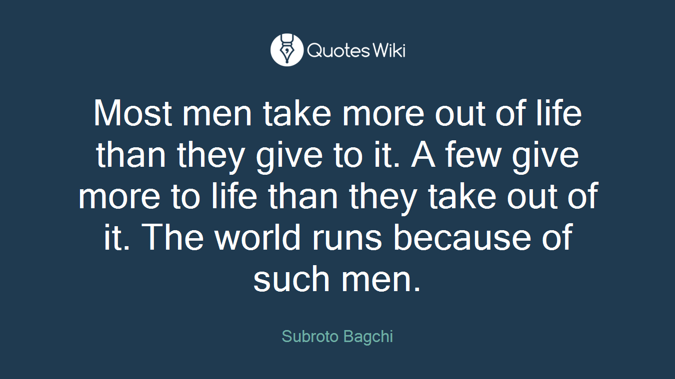 Most men take more out of life than they give to it. A few give more to life than they take out of it. The world runs because of such men.