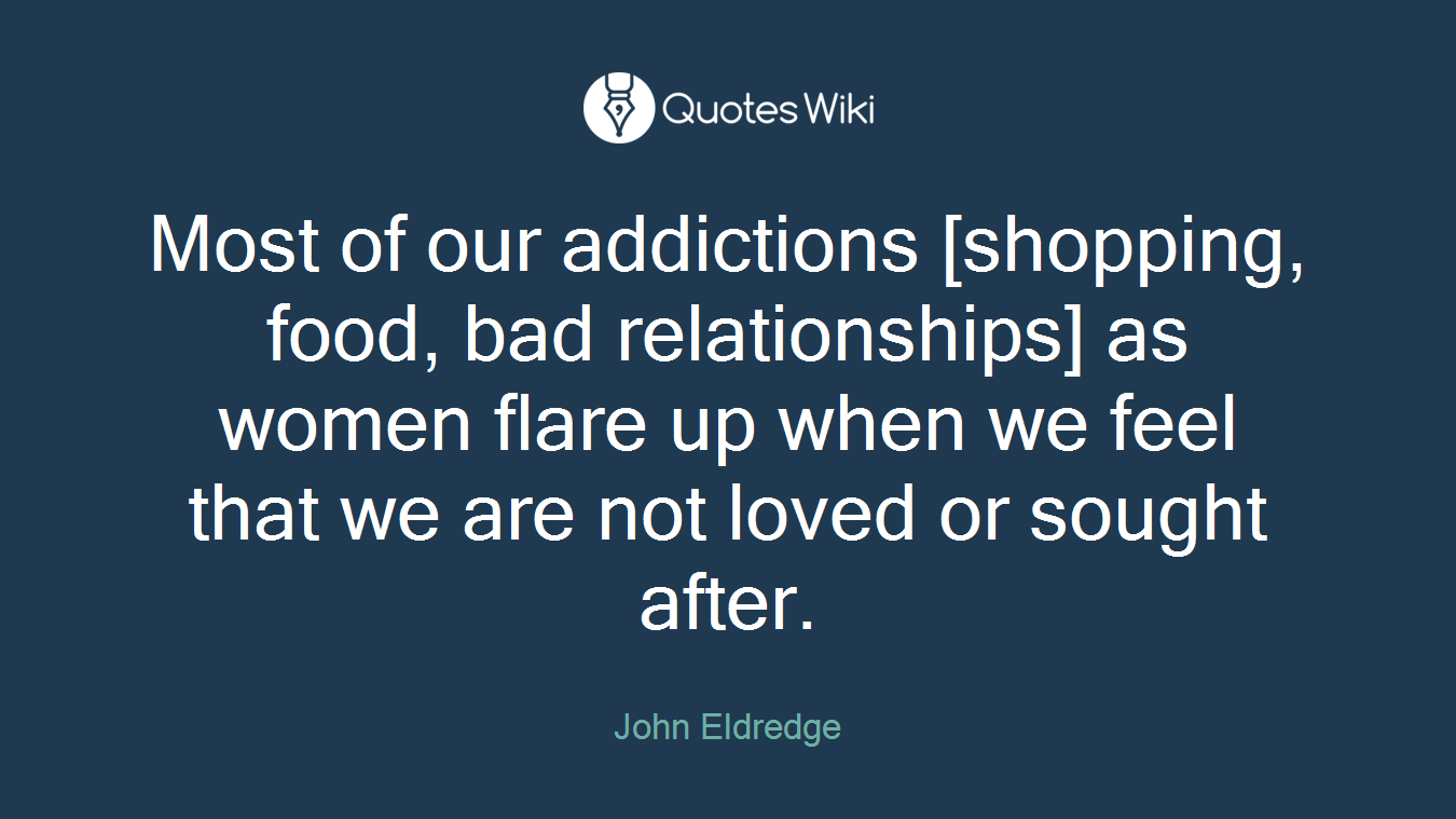 Most of our addictions [shopping, food, bad relationships] as women flare up when we feel that we are not loved or sought after.