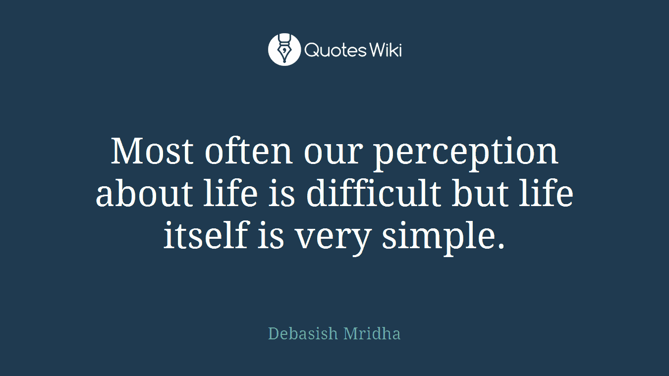 Most often our perception about life is difficult but life itself is very simple.