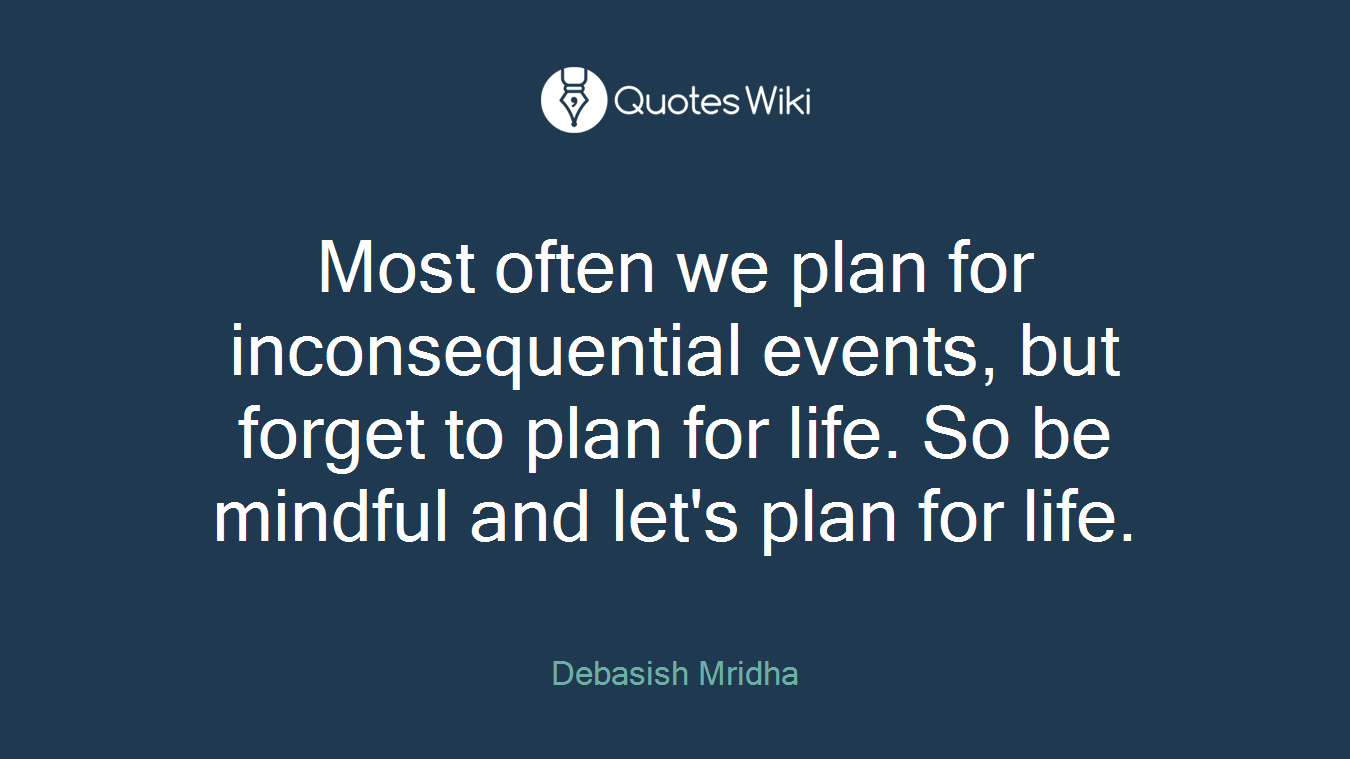 Most often we plan for inconsequential events, but forget to plan for life. So be mindful and let's plan for life.