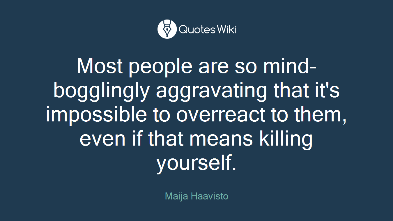 Most people are so mind-bogglingly aggravating that it's impossible to overreact to them, even if that means killing yourself.
