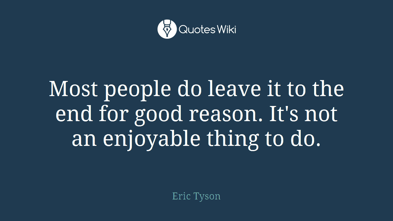 Most people do leave it to the end for good reason. It's not an enjoyable thing to do.
