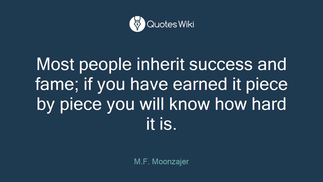 Most people inherit success and fame; if you have earned it piece by piece you will know how hard it is.