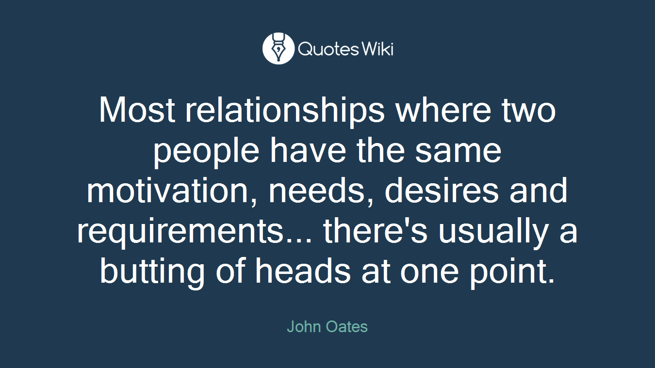 Most relationships where two people have the same motivation, needs, desires and requirements... there's usually a butting of heads at one point.