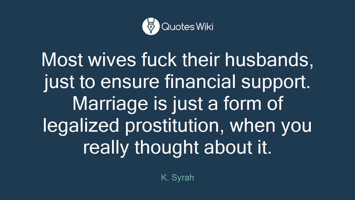 Most wives fuck their husbands, just to ensure financial support. Marriage is just a form of legalized prostitution, when you really thought about it.