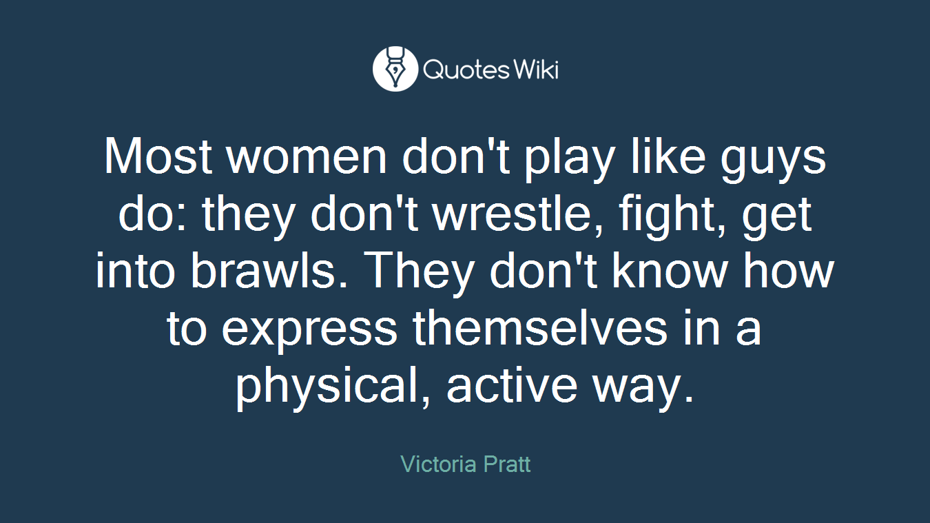 Most women don't play like guys do: they don't wrestle, fight, get into brawls. They don't know how to express themselves in a physical, active way.