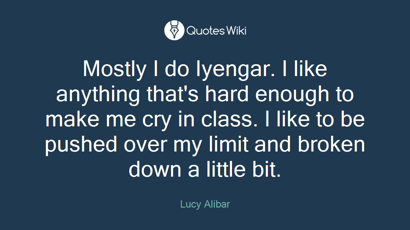 Mostly I do Iyengar. I like anything that's hard enough to make me cry in class. I like to be pushed over my limit and broken down a little bit.