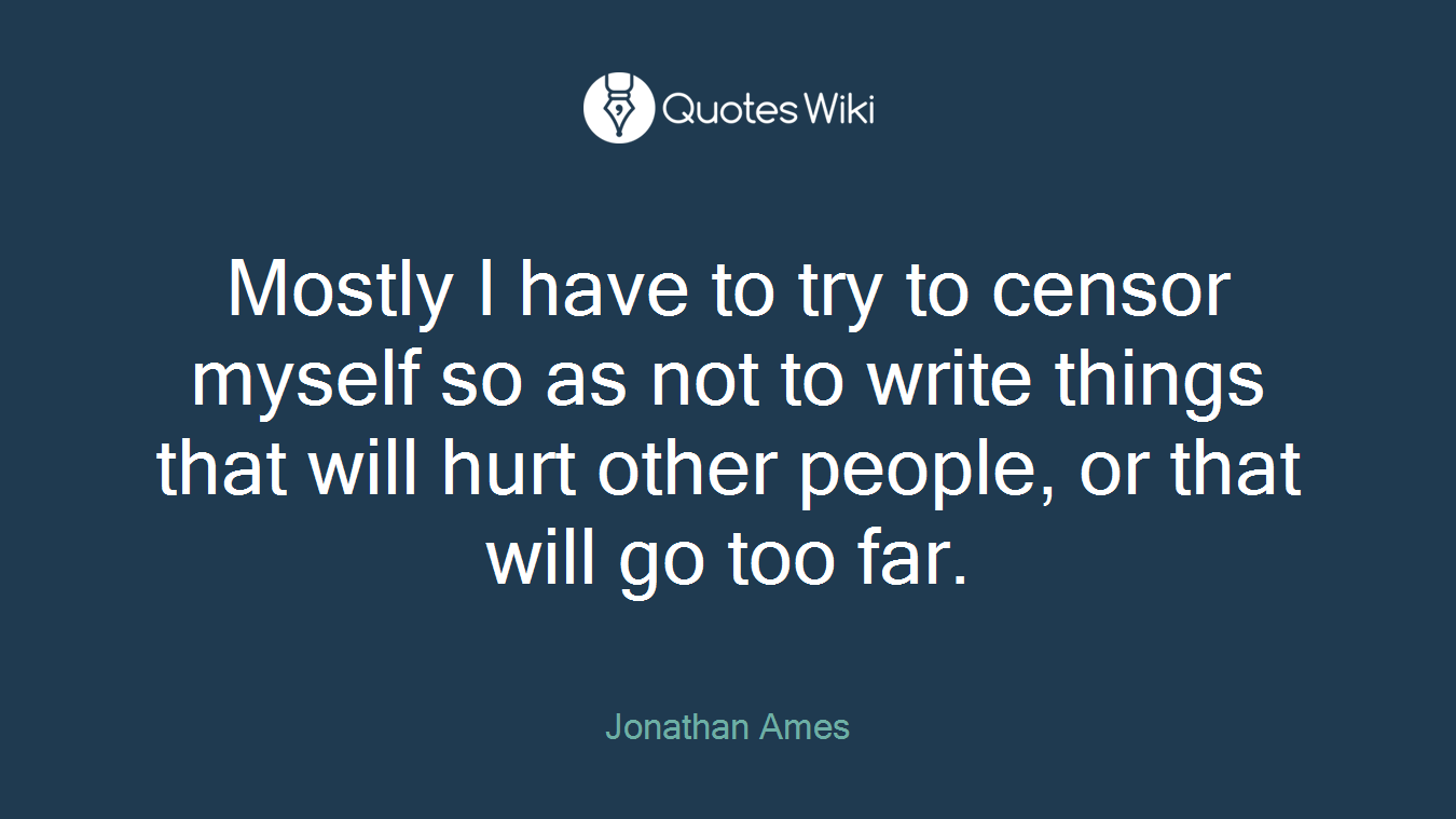 Mostly I have to try to censor myself so as not to write things that will hurt other people, or that will go too far.
