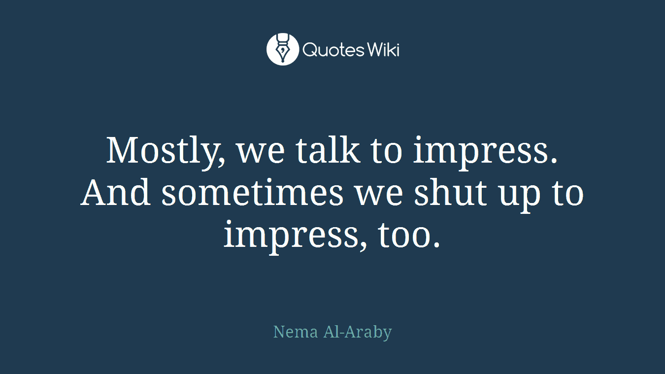 Mostly, we talk to impress. And sometimes we shut up to impress, too.