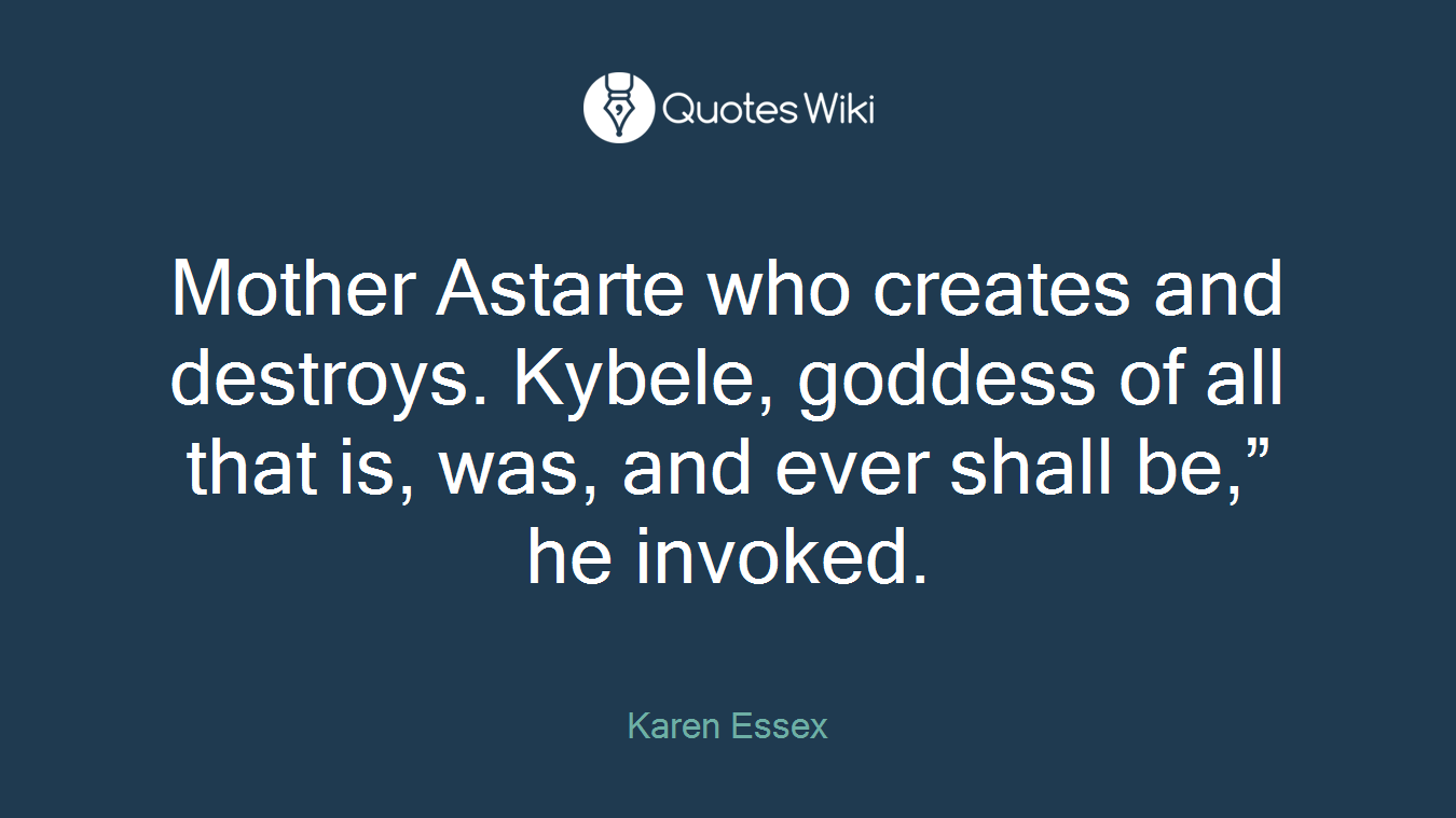 Mother Astarte who creates and destroys. Kybele, goddess of all that is, was, and ever shall be,” he invoked.