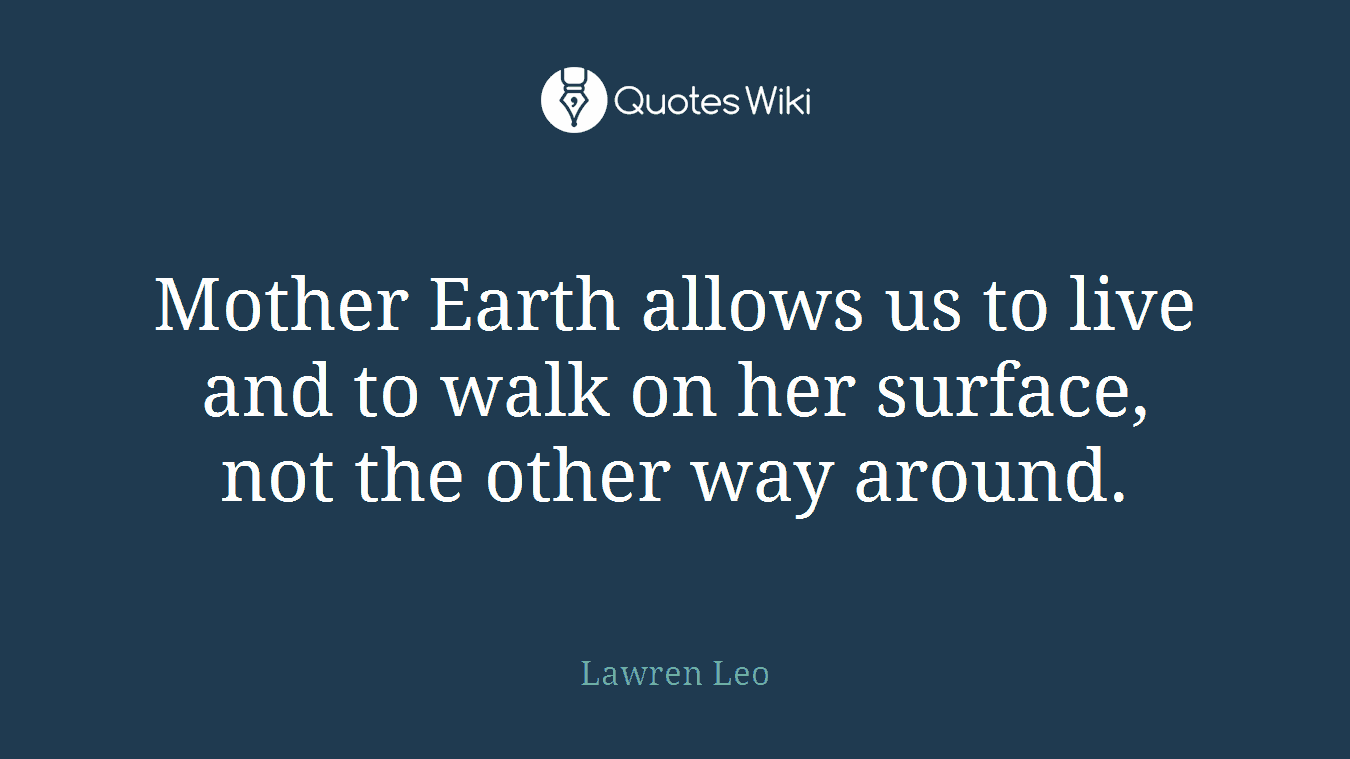 Mother Earth allows us to live and to walk on her surface, not the other way around.