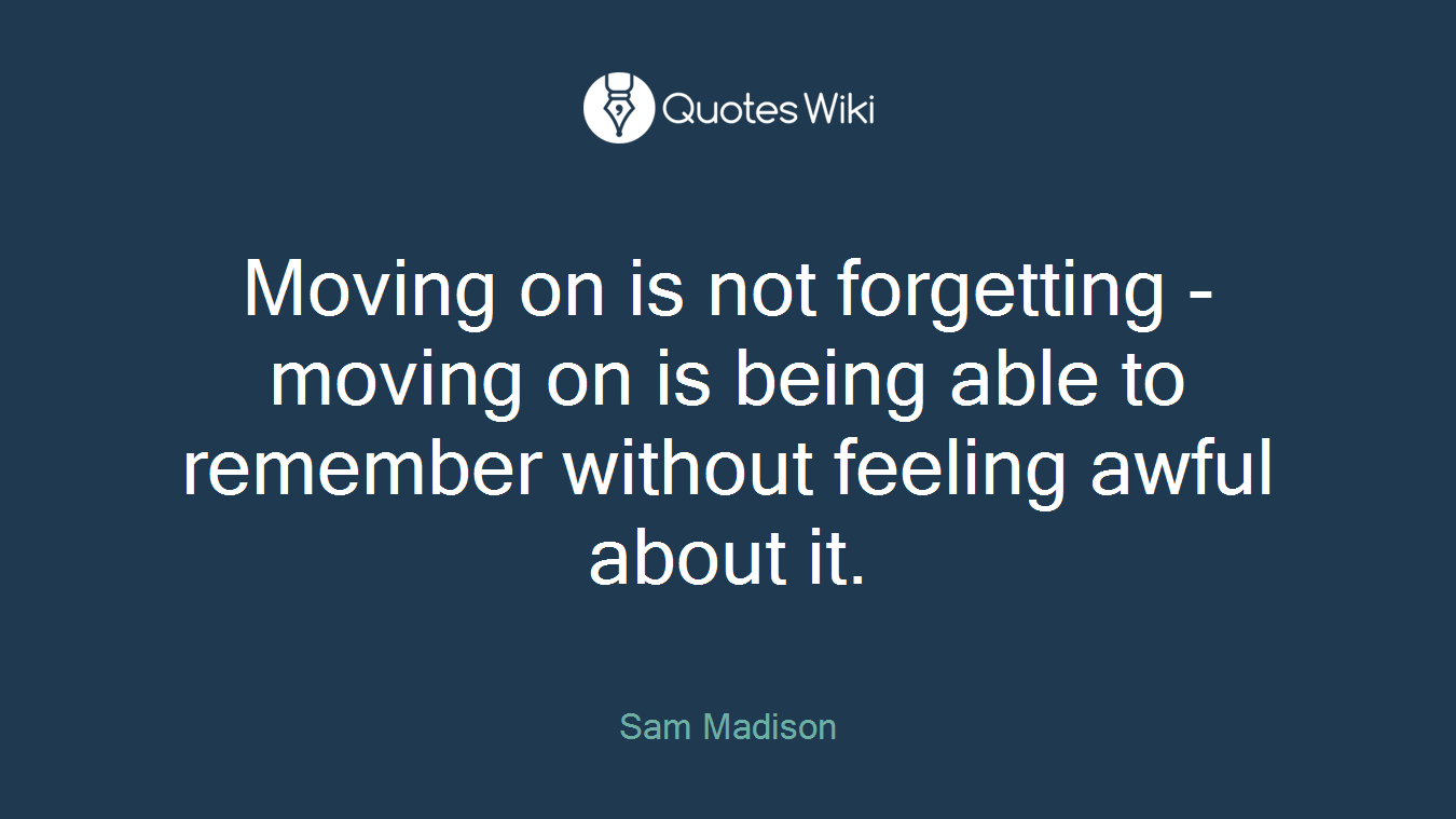 Moving on is not forgetting - moving on is being able to remember without feeling awful about it.