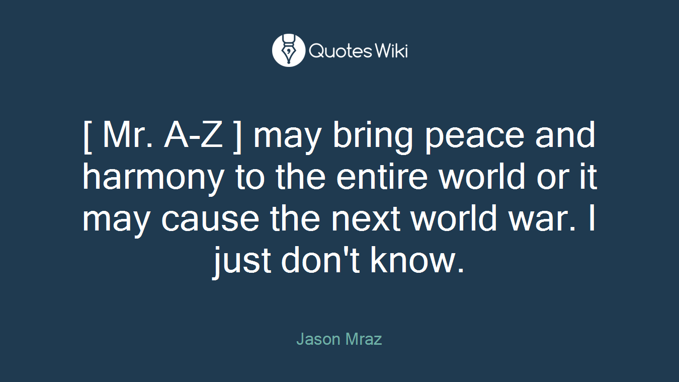 [ Mr. A-Z ] may bring peace and harmony to the entire world or it may cause the next world war. I just don't know.