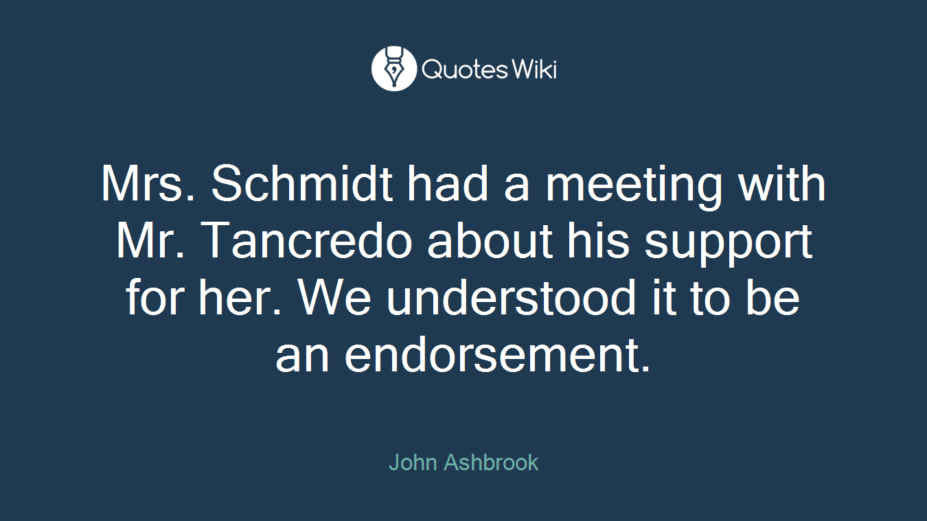 Mrs. Schmidt had a meeting with Mr. Tancredo about his support for her. We understood it to be an endorsement.