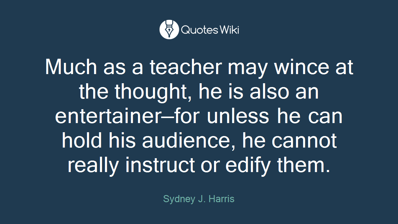 Much as a teacher may wince at the thought, he is also an entertainer—for unless he can hold his audience, he cannot really instruct or edify them.
