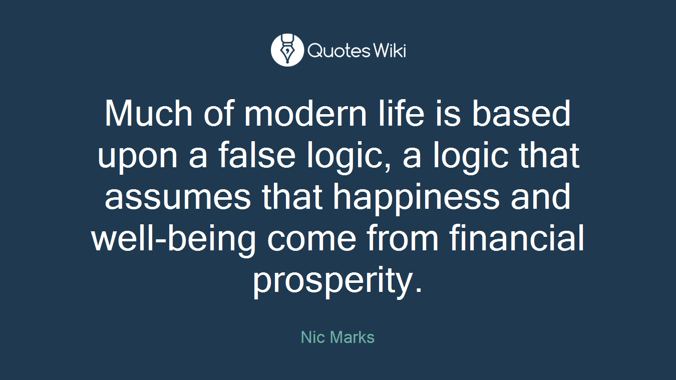 Much of modern life is based upon a false logic, a logic that assumes that happiness and well-being come from financial prosperity.