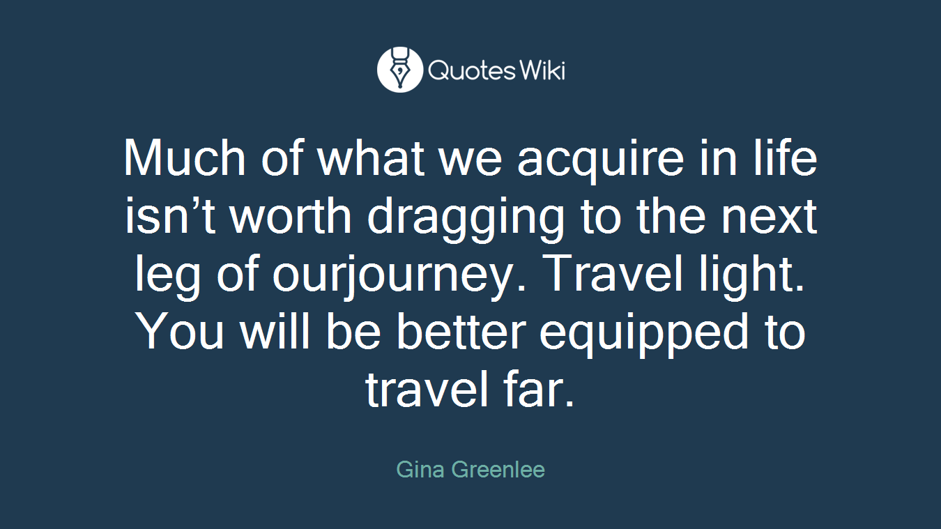 Much of what we acquire in life isn’t worth dragging to the next leg of ourjourney. Travel light. You will be better equipped to travel far.