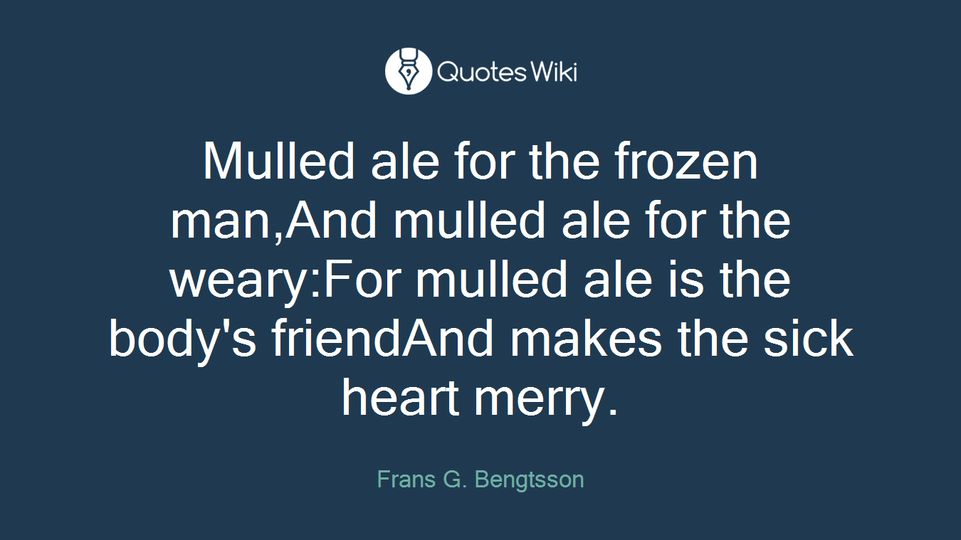 Mulled ale for the frozen man,And mulled ale for the weary:For mulled ale is the body's friendAnd makes the sick heart merry.