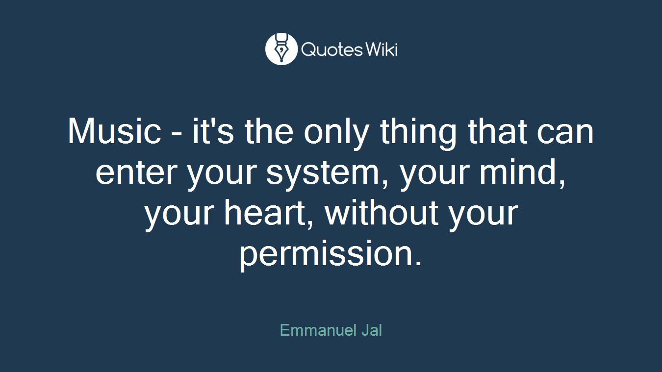 Music - it's the only thing that can enter your system, your mind, your heart, without your permission.