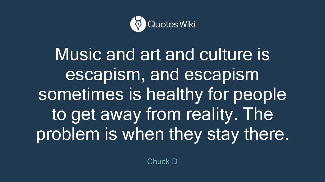 Music and art and culture is escapism, and escapism sometimes is healthy for people to get away from reality. The problem is when they stay there.