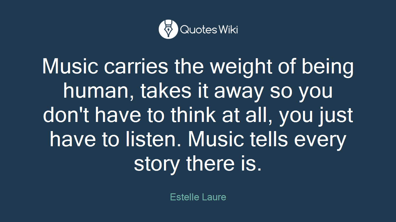 Music carries the weight of being human, takes it away so you don't have to think at all, you just have to listen. Music tells every story there is.