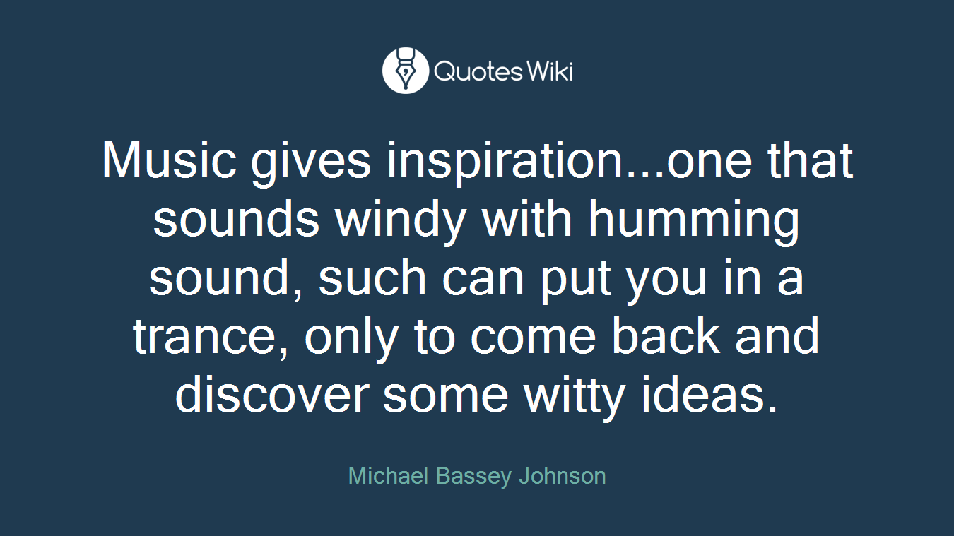 Music gives inspiration...one that sounds windy with humming sound, such can put you in a trance, only to come back and discover some witty ideas.