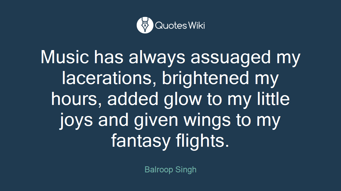 Music has always assuaged my lacerations, brightened my hours, added glow to my little joys and given wings to my fantasy flights.