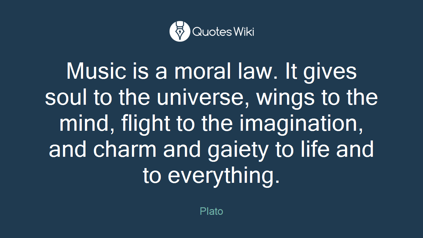 Music is a moral law. It gives soul to the universe, wings to the mind, flight to the imagination, and charm and gaiety to life and to everything.