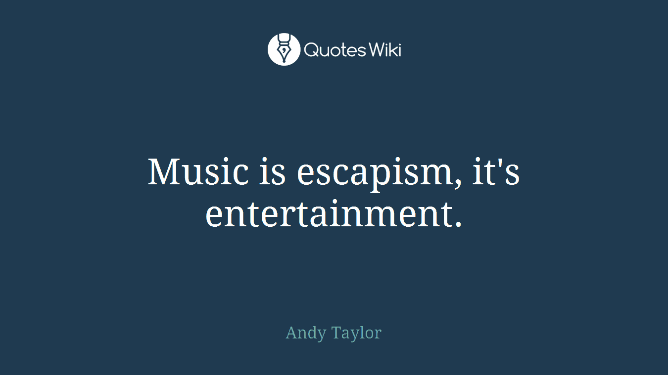 Music is escapism, it's entertainment.