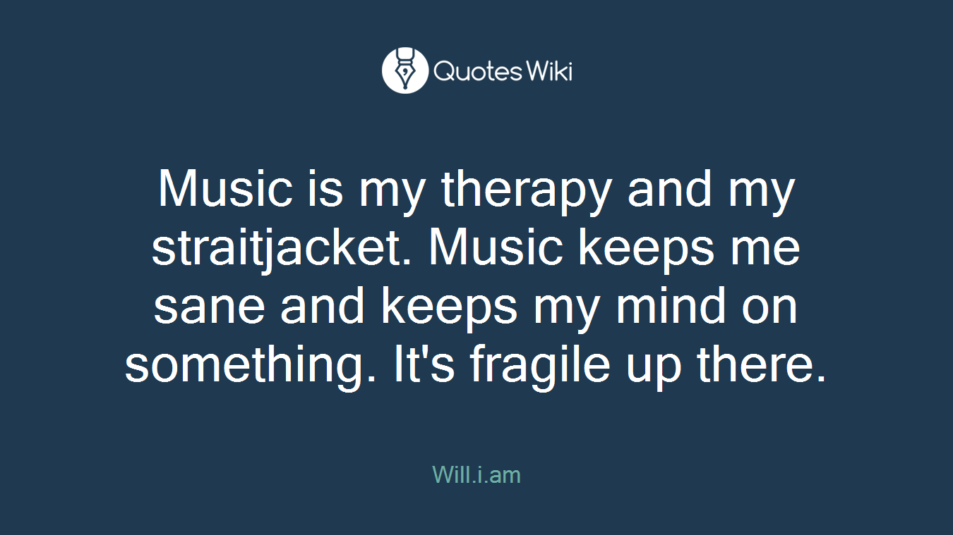 Music is my therapy and my straitjacket. Music keeps me sane and keeps my mind on something. It's fragile up there.