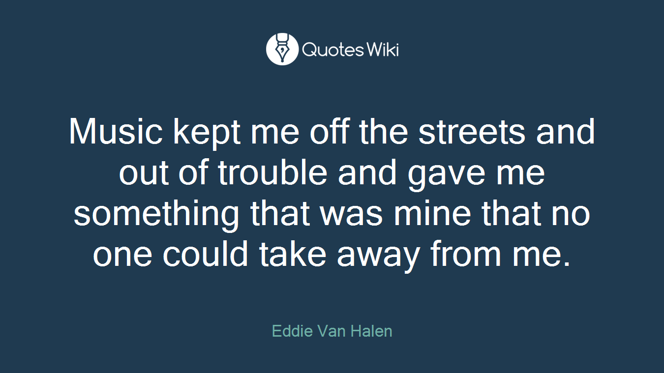 Music kept me off the streets and out of trouble and gave me something that was mine that no one could take away from me.