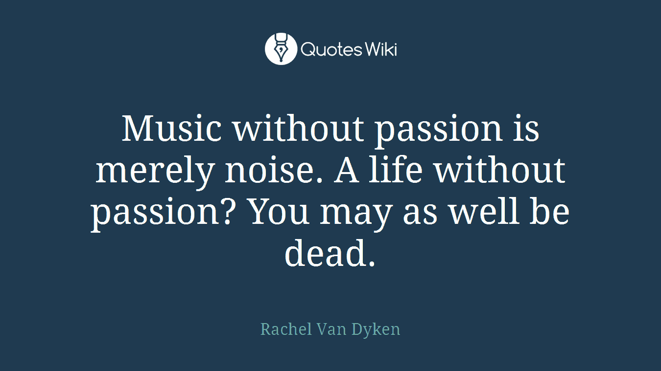 Music without passion is merely noise. A life without passion? You may as well be dead.