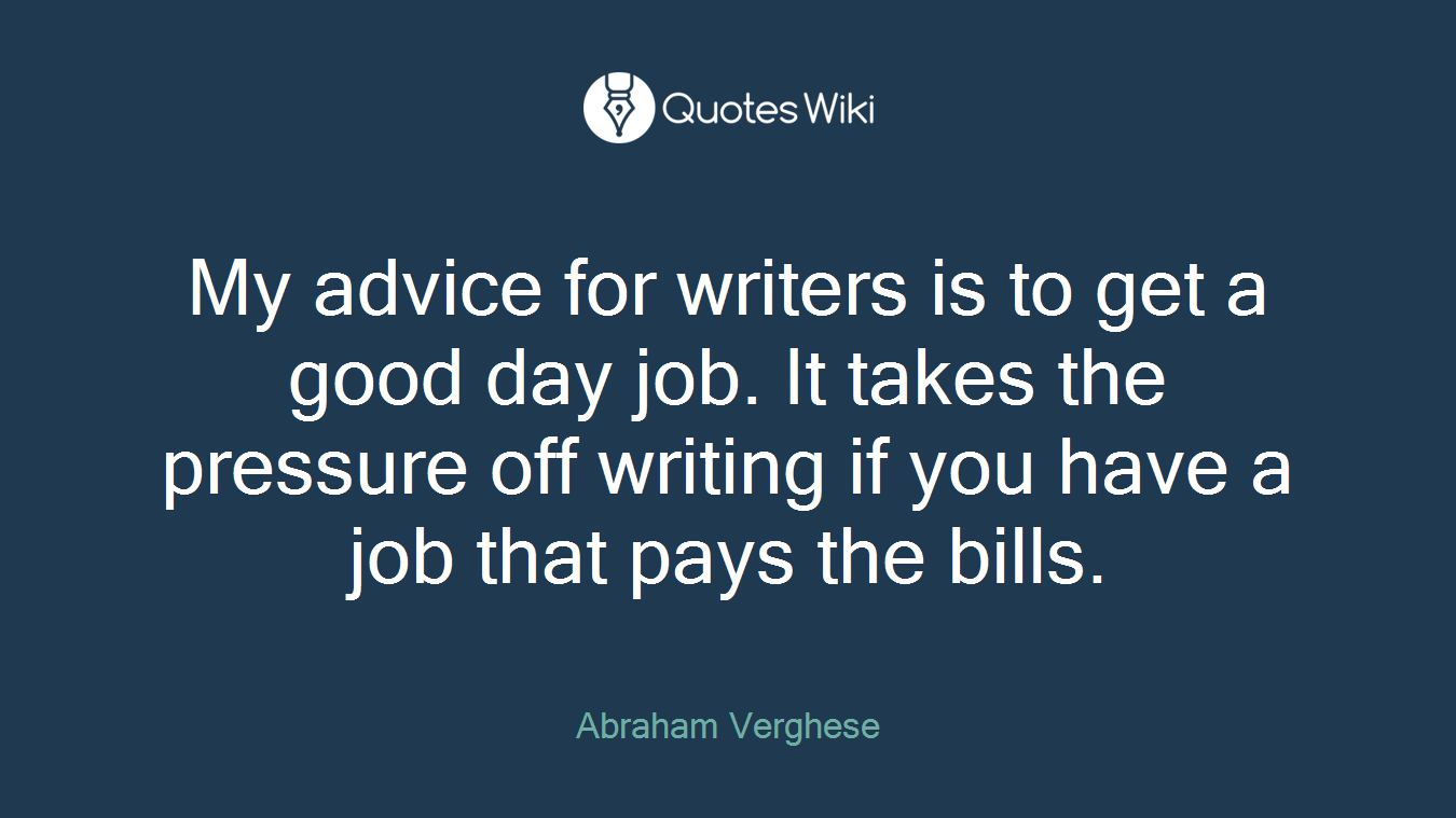 My advice for writers is to get a good day job. It takes the pressure off writing if you have a job that pays the bills.