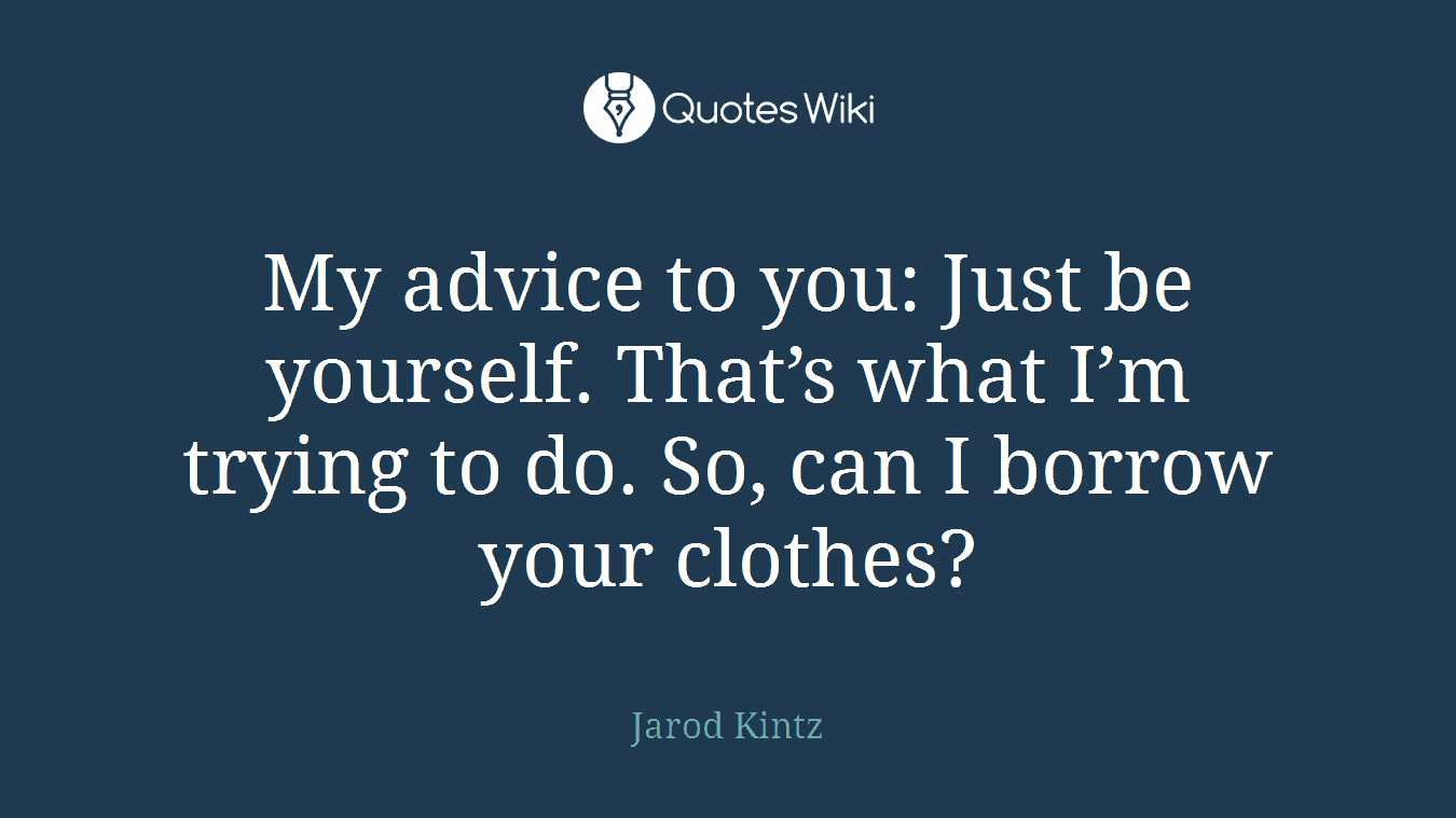 My advice to you: Just be yourself. That’s what I’m trying to do. So, can I borrow your clothes?