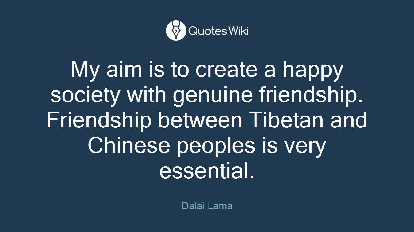 My aim is to create a happy society with genuine friendship. Friendship between Tibetan and Chinese peoples is very essential.