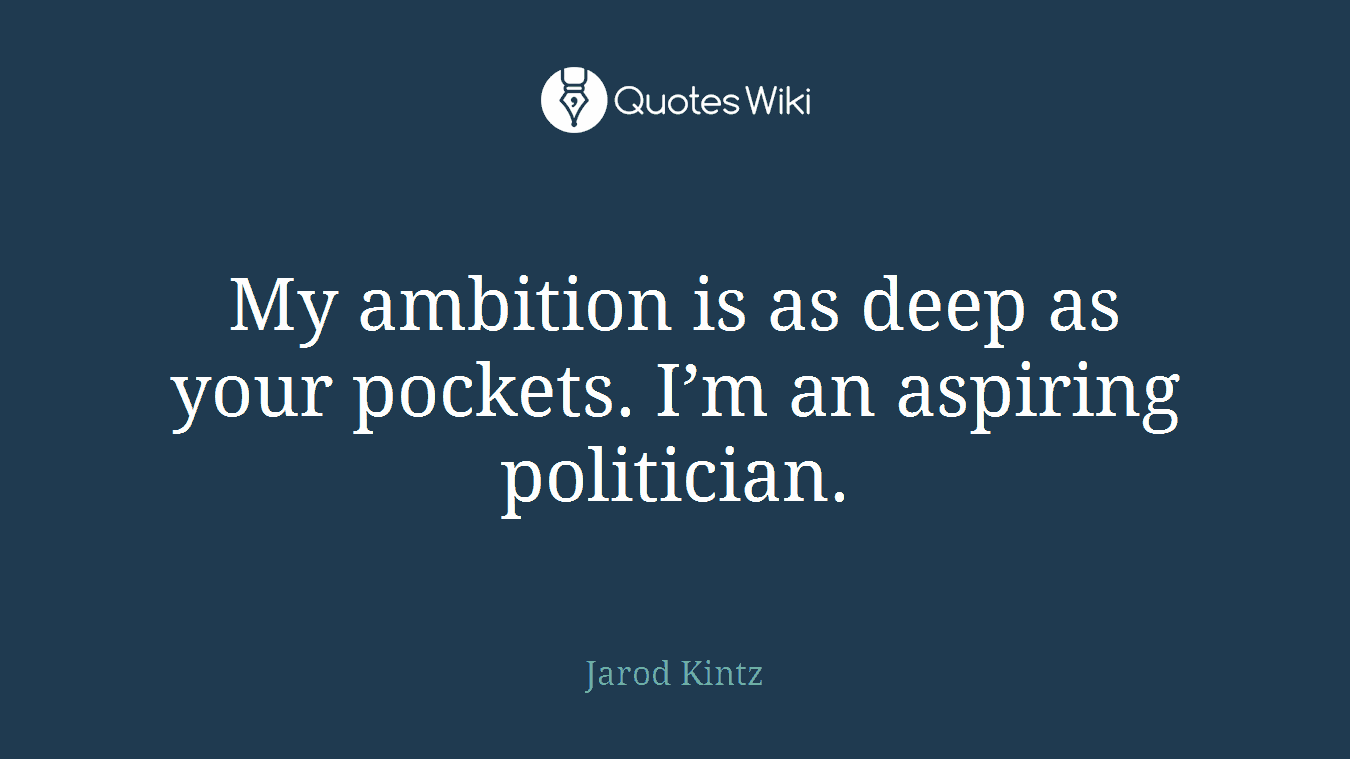My ambition is as deep as your pockets. I’m an aspiring politician.