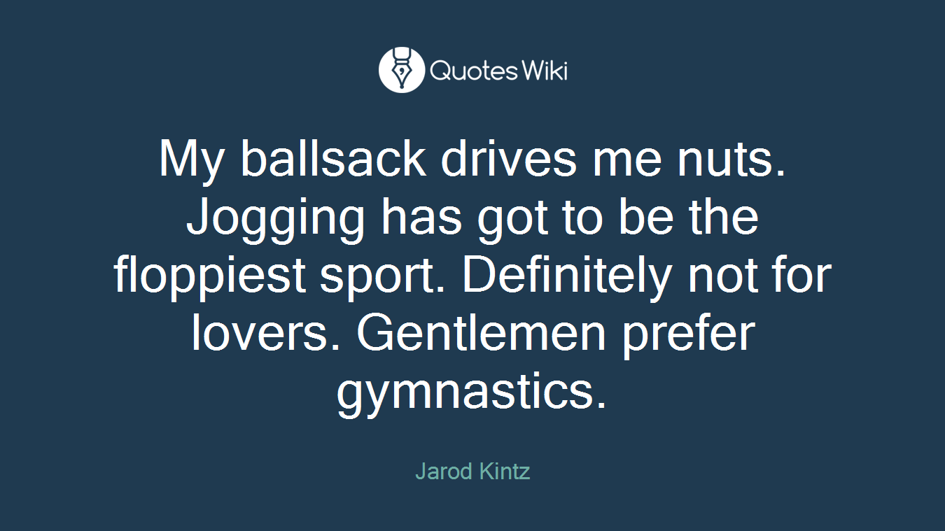 My ballsack drives me nuts. Jogging has got to be the floppiest sport. Definitely not for lovers. Gentlemen prefer gymnastics.