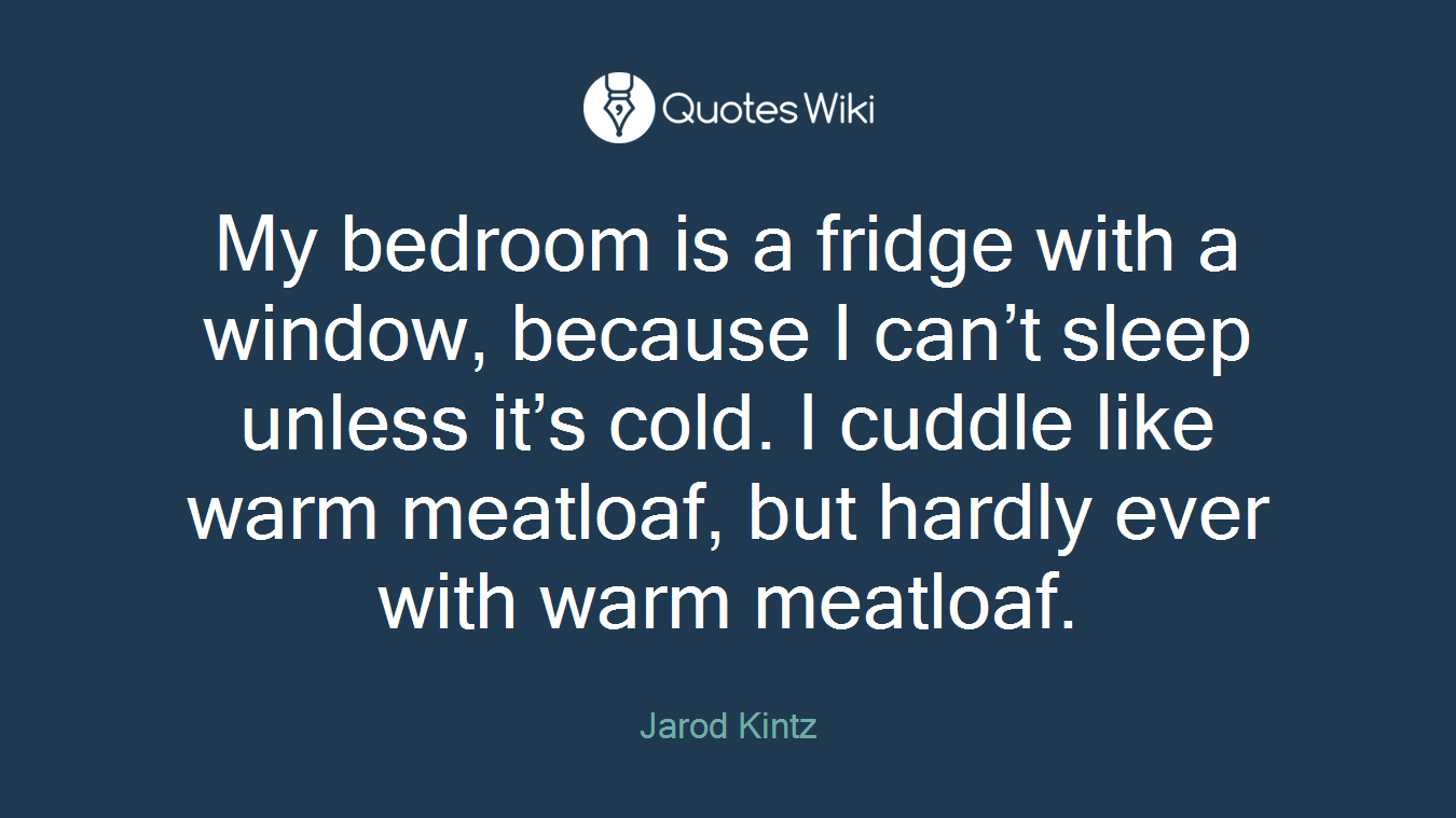 My bedroom is a fridge with a window, because I can’t sleep unless it’s cold. I cuddle like warm meatloaf, but hardly ever with warm meatloaf.