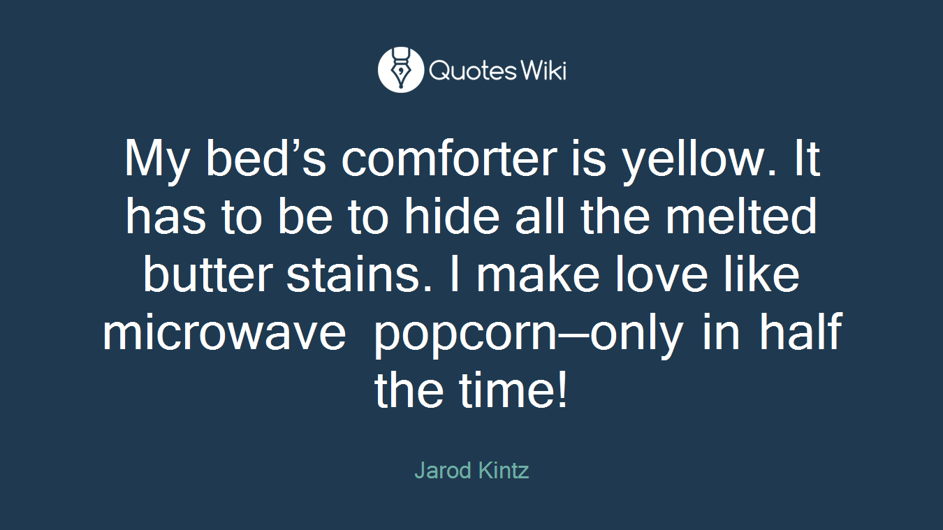 My bed’s comforter is yellow. It has to be to hide all the melted butter stains. I make love like microwave popcorn—only in half the time!