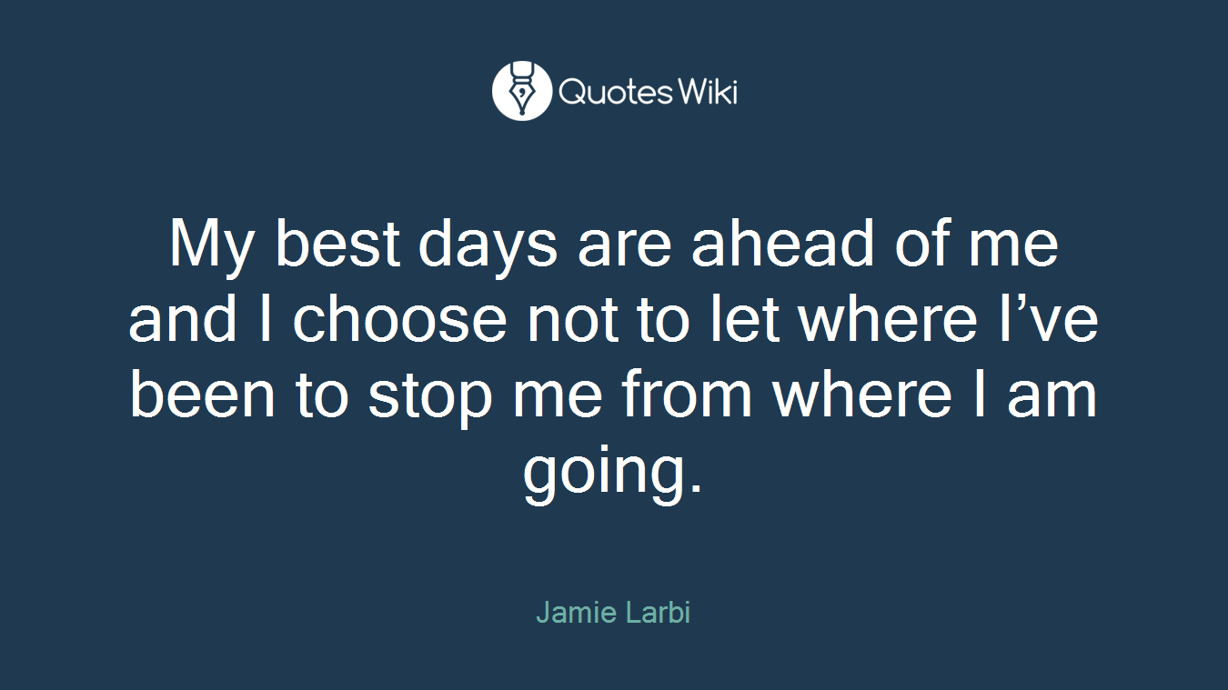 My best days are ahead of me and I choose not to let where I’ve been to stop me from where I am going.