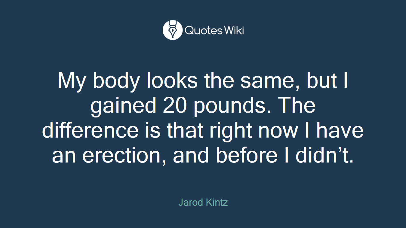 My body looks the same, but I gained 20 pounds. The difference is that right now I have an erection, and before I didn’t.