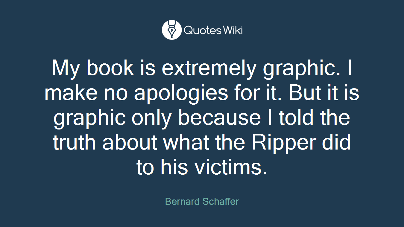My book is extremely graphic. I make no apologies for it. But it is graphic only because I told the truth about what the Ripper did to his victims.