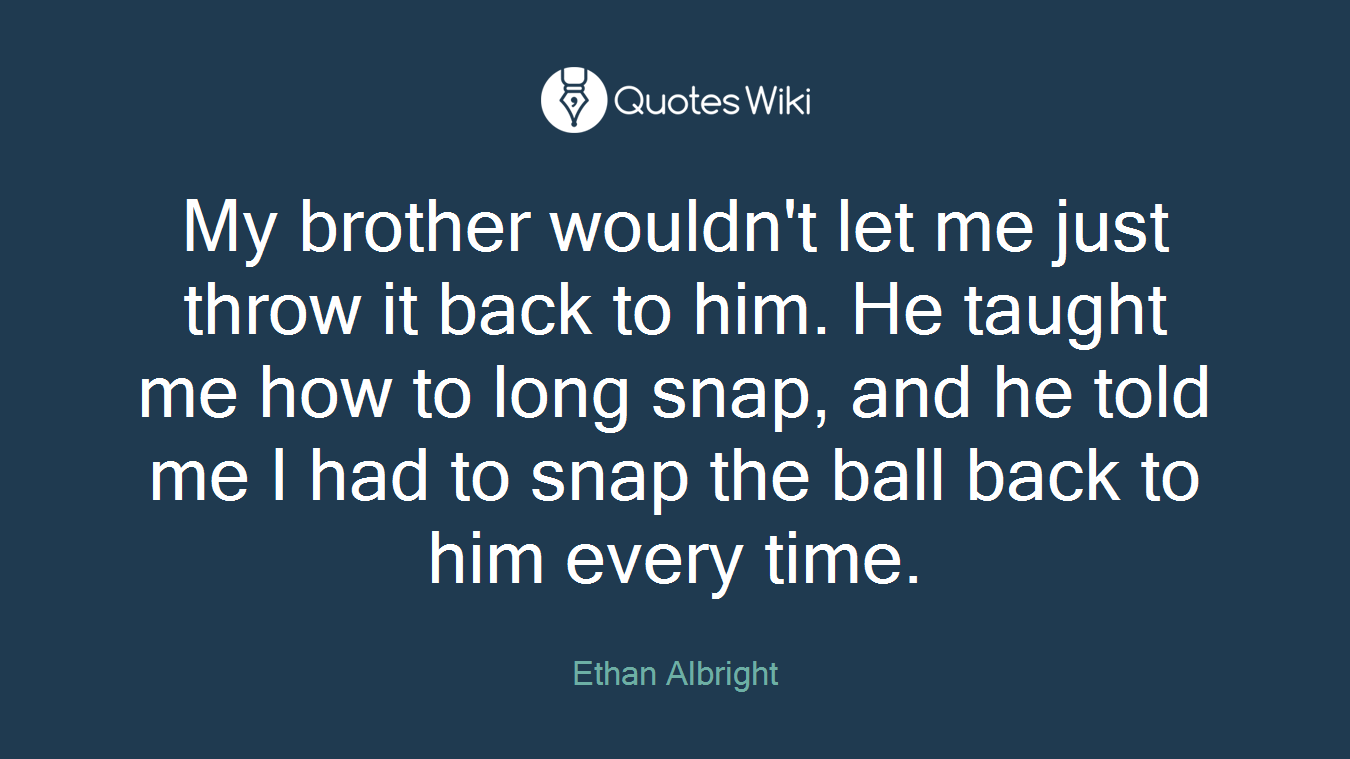 My brother wouldn't let me just throw it back to him. He taught me how to long snap, and he told me I had to snap the ball back to him every time.