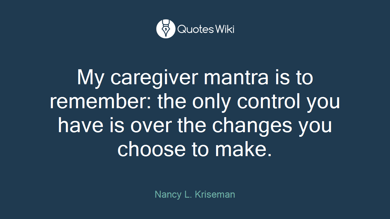 My caregiver mantra is to remember: the only control you have is over the changes you choose to make.