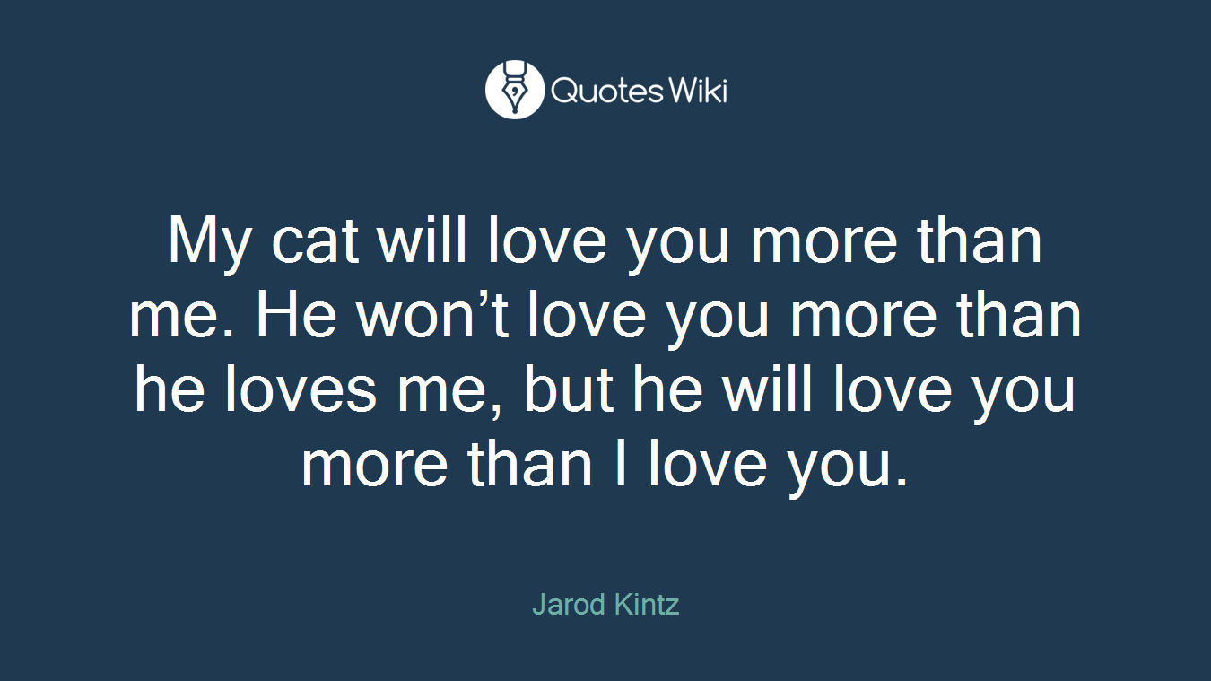 My cat will love you more than me. He won’t love you more than he loves me, but he will love you more than I love you.