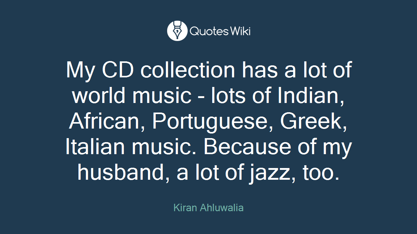 My CD collection has a lot of world music - lots of Indian, African, Portuguese, Greek, Italian music. Because of my husband, a lot of jazz, too.