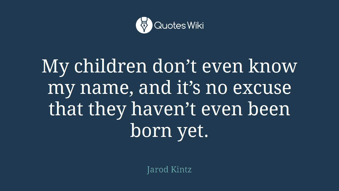 My children don’t even know my name, and it’s no excuse that they haven’t even been born yet.